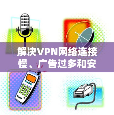 解决VPN网络连接慢、广告过多和安全问题的有效方法如下