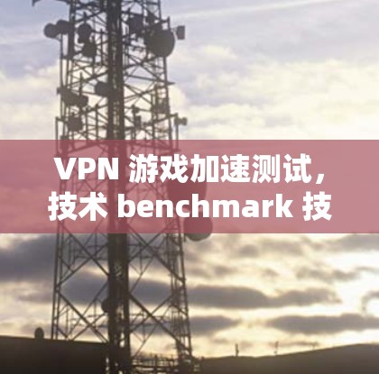 VPN 游戏加速测试,技术 benchmark 技术挑战 VPN 游戏加速测试,技术 benchmark 技术挑战