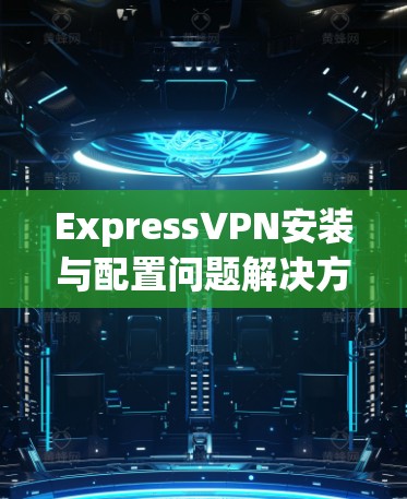 ExpressVPN安装与配置问题解决方案