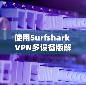 使用Surfshark VPN多设备版解决VPN设置问题的步骤如下