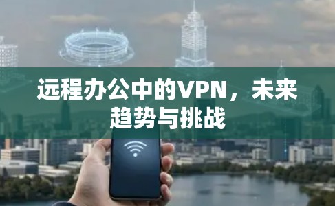 远程办公中的VPN,未来趋势与挑战 远程办公中的VPN,未来趋势与挑战