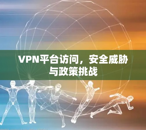 VPN平台访问，安全威胁与政策挑战