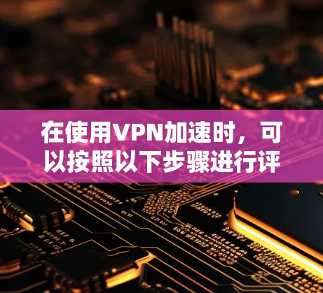 在使用VPN加速时，可以按照以下步骤进行评估和管理，以确保网络安全和使用体验