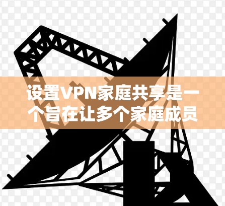 设置VPN家庭共享是一个旨在让多个家庭成员共享视频或实时连接的复杂过程。以下是详细的步骤和方法