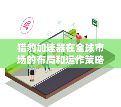 猎豹加速器在全球市场的布局和运作策略可以总结如下