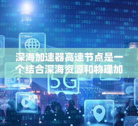 深海加速器高速节点是一个结合深海资源和物理加速技术的创新概念,旨在利用深海环境中的特殊现象来加速能源转换和利用。以下是该概念的详细解释