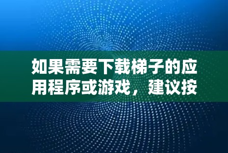 如果需要下载梯子的应用程序或游戏，建议按照以下步骤进行