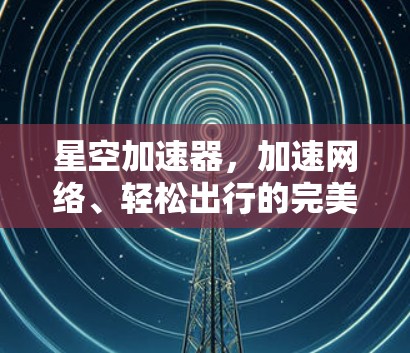 星空加速器，加速网络、轻松出行的完美解决方案