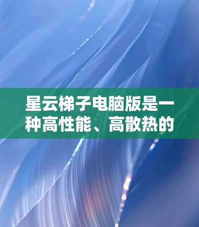 星云梯子电脑版是一种高性能、高散热的电脑升级产品，适用于需要高性能和散热的用户。以下是详细的分析