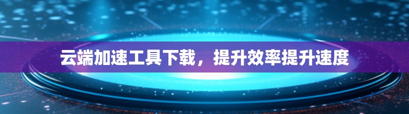 云端加速工具下载,提升效率提升速度