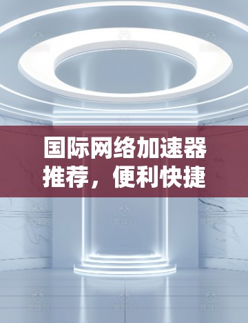 国际网络加速器推荐,便利快捷,助力全球网络连接