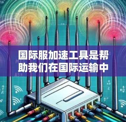 国际服加速工具是帮助我们在国际运输中更快、更高效地完成制作和运输的工具,通过优化运输、包装设计、物流管理等环节,提升整体效率和客户体验。以下是对这些工具的详细介绍