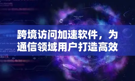 跨境访问加速软件,为通信领域用户打造高效传输解决方案