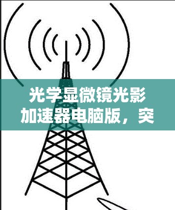 光学显微镜光影加速器电脑版,突破成像瓶颈的创新解决方案