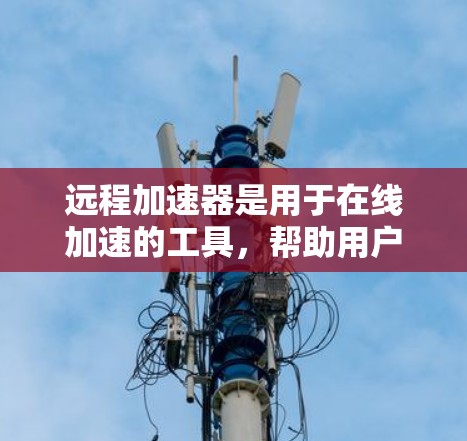 远程加速器是用于在线加速的工具,帮助用户通过高速网络下载和处理文件。以下是对远程加速器的评测