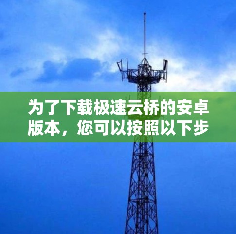 为了下载极速云桥的安卓版本,您可以按照以下步骤进行操作