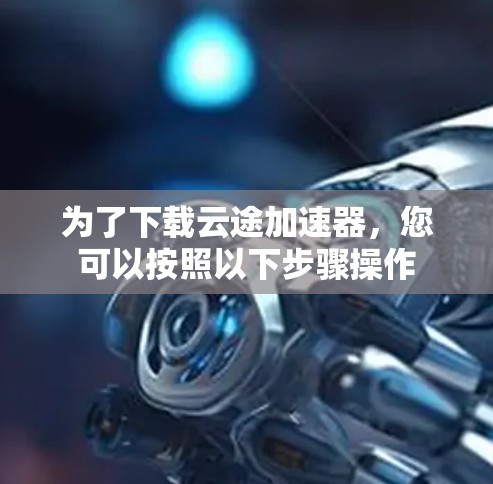 为了下载云途加速器,您可以按照以下步骤操作