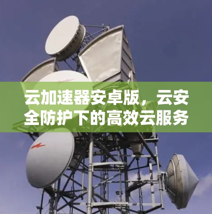云加速器安卓版,云安全防护下的高效云服务