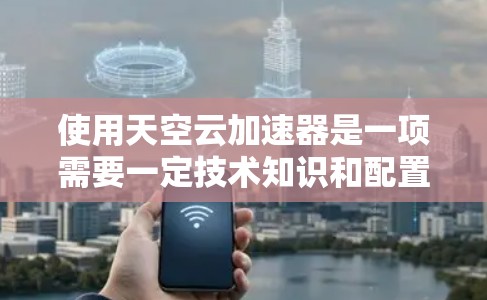 使用天空云加速器是一项需要一定技术知识和配置的电脑端软件，旨在通过云计算加速电脑性能。以下是一些关键步骤和注意事项