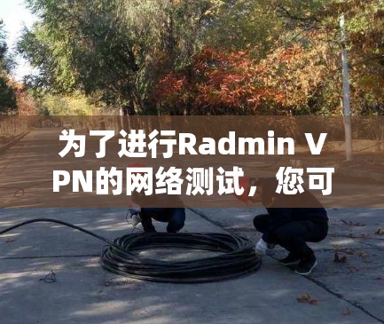 为了进行Radmin VPN的网络测试,您可以按照以下步骤进行