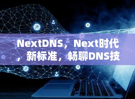 NextDNS,Next时代,新标准,畅聊DNS技术