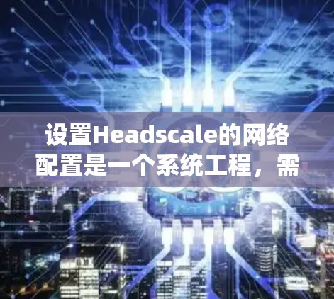 设置Headscale的网络配置是一个系统工程，需要遵循以下步骤和注意事项