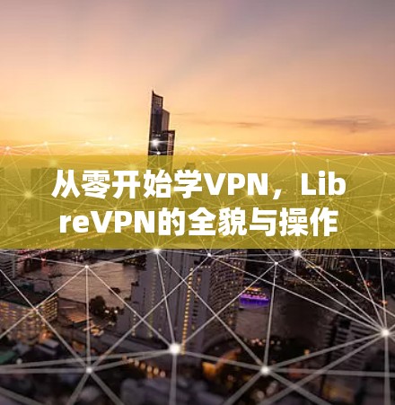 从零开始学VPN，LibreVPN的全貌与操作指南