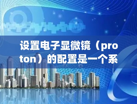 设置电子显微镜（proton）的配置是一个系统且需要仔细执行的过程，以确保得到高质量的图像和分析结果。以下是一个详细的步骤指南