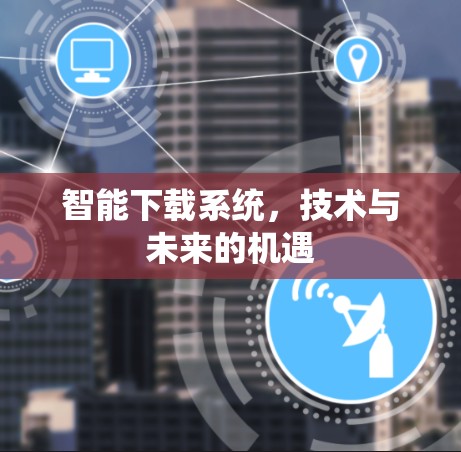 智能下载系统,技术与未来的机遇