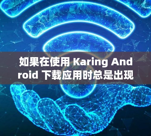 如果在使用 Karing Android 下载应用时总是出现Karing 下载失败,原因如下,错误提示,您可以按照以下步骤进行排查和解决