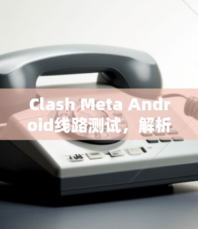 Clash Meta Android线路测试,解析与优化