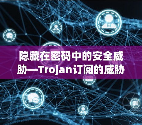 隐藏在密码中的安全威胁—Trojan订阅的威胁与应对策略