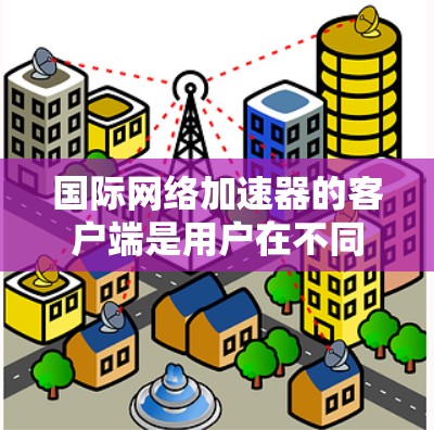 国际网络加速器的客户端是用户在不同国家访问网络服务的工具。以下是其主要功能和使用方法的详细指南