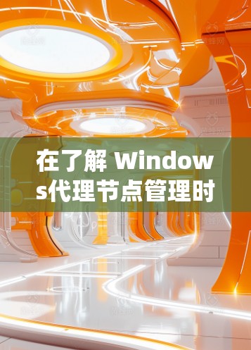 在了解 Windows代理节点管理时，以下是一个详细且系统化的指南，帮助您全面掌握代理节点的结构、配置和管理流程