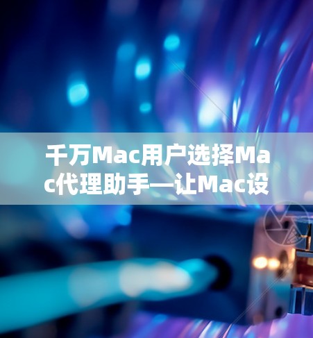 千万Mac用户选择Mac代理助手—让Mac设备更高效安全