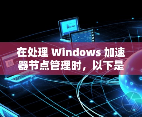 在处理 Windows 加速器节点管理时，以下是一个有条理的步骤指南，帮助您高效地管理每个节点